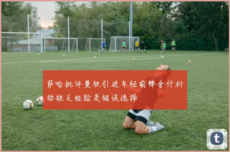 萨哈批评曼联引进年轻前锋舍什科称缺乏经验是错误选择