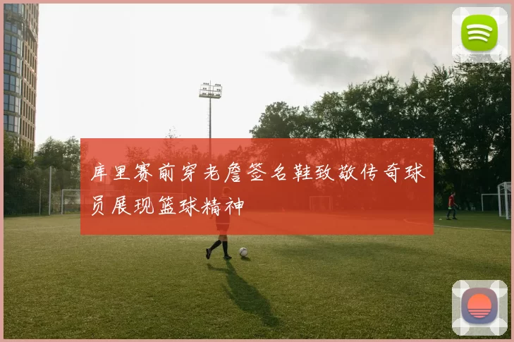 库里赛前穿老詹签名鞋致敬传奇球员展现篮球精神