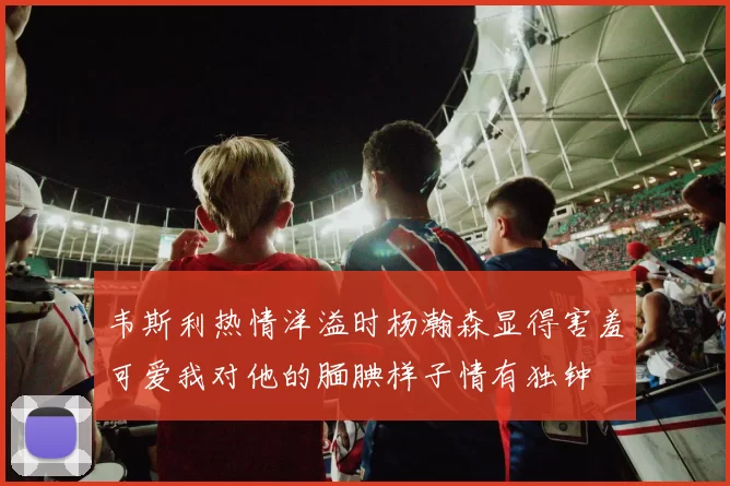 韦斯利热情洋溢时杨瀚森显得害羞可爱我对他的腼腆样子情有独钟