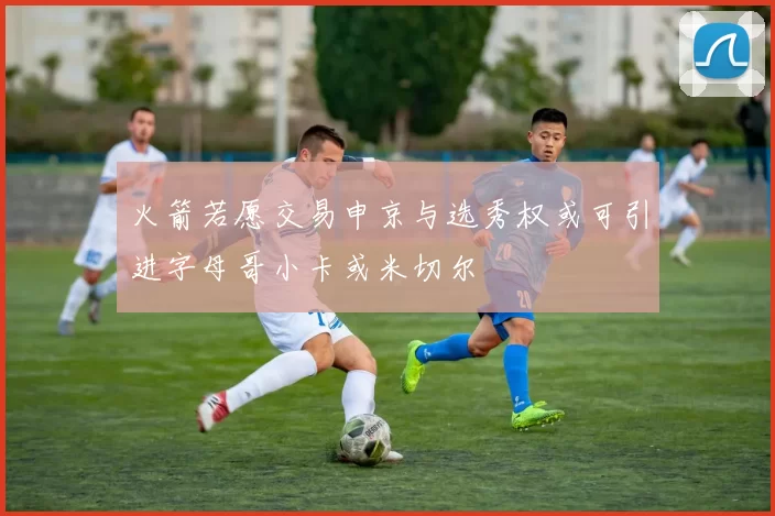 火箭若愿交易申京与选秀权或可引进字母哥小卡或米切尔