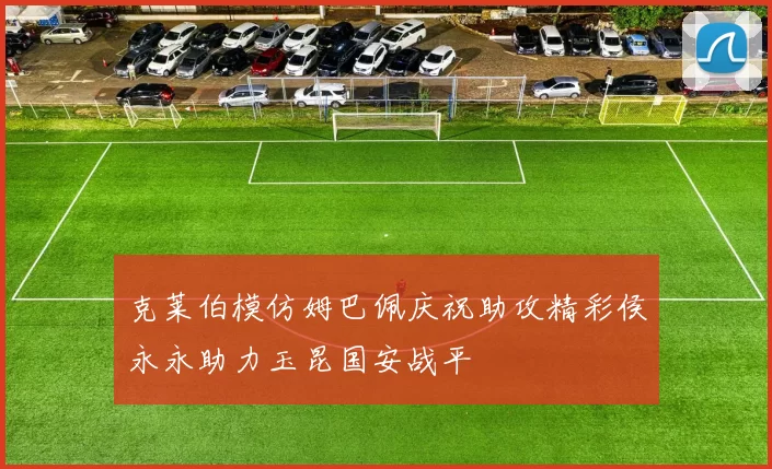 克莱伯模仿姆巴佩庆祝助攻精彩侯永永助力玉昆国安战平