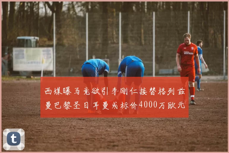 西媒曝马竞欲引李刚仁接替格列兹曼巴黎圣日耳曼或标价4000万欧元