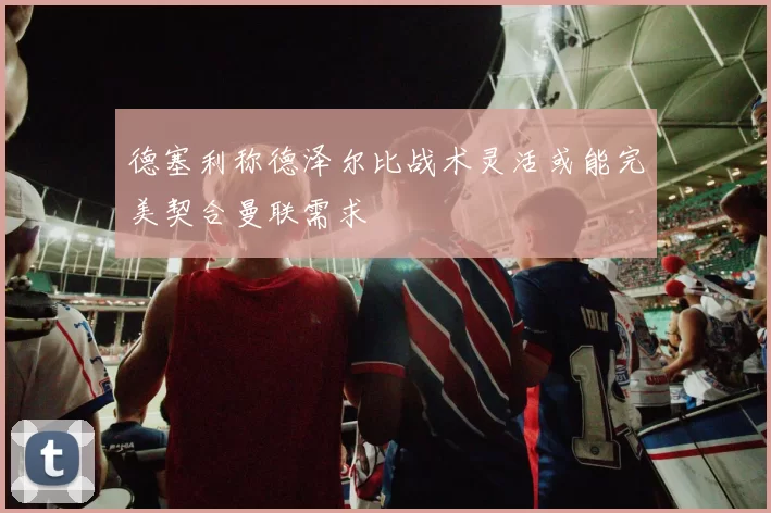 德塞利称德泽尔比战术灵活或能完美契合曼联需求