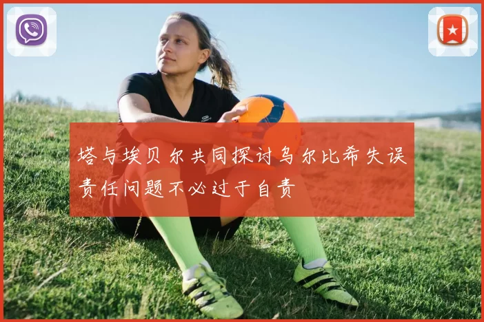 塔与埃贝尔共同探讨乌尔比希失误责任问题不必过于自责