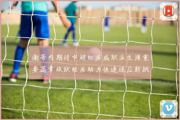 谢蒂内期待中超经历成职业生涯重要篇章旅欧经历助力快速适应新挑战