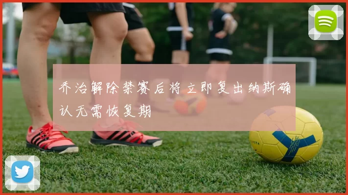 乔治解除禁赛后将立即复出纳斯确认无需恢复期