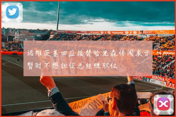 诺维茨基回应接替哈里森传闻表示暂时不想担任总经理职位