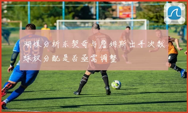 湖媒分析东契奇与詹姆斯出手次数球权分配是否亟需调整