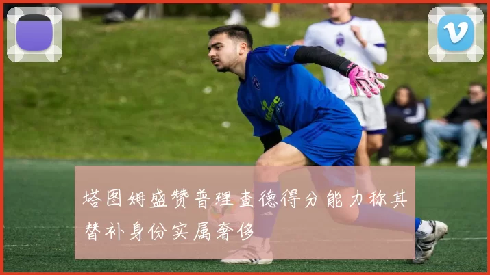 塔图姆盛赞普理查德得分能力称其替补身份实属奢侈