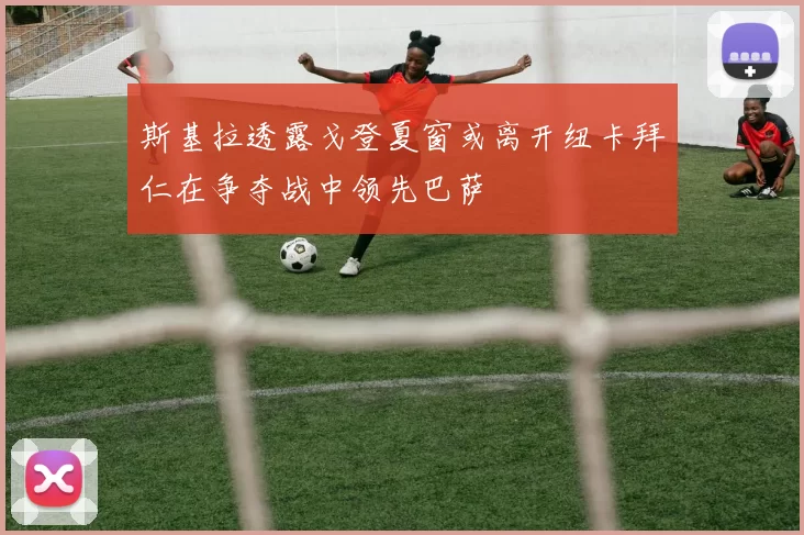 斯基拉透露戈登夏窗或离开纽卡拜仁在争夺战中领先巴萨