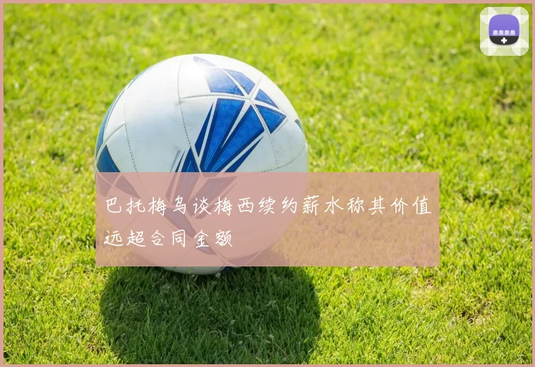 巴托梅乌谈梅西续约薪水称其价值远超合同金额