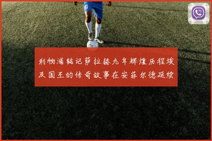 利物浦铭记萨拉赫九年辉煌历程埃及国王的传奇故事在安菲尔德延续