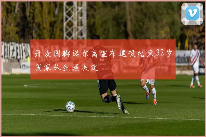 丹麦国脚诺尔高宣布退役结束32岁国家队生涯决定