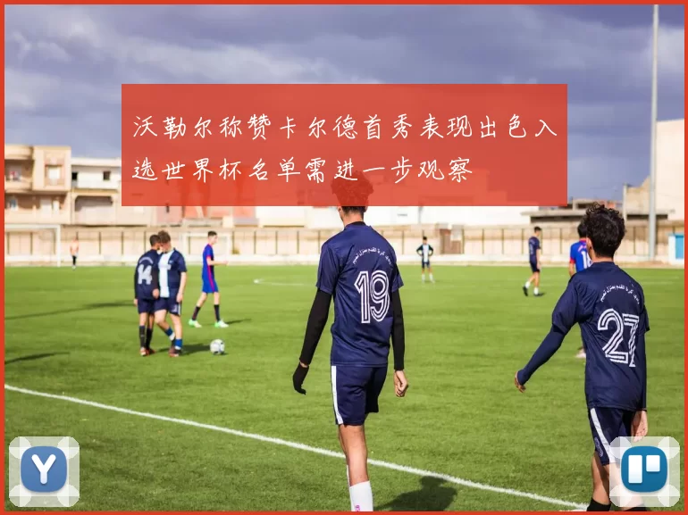 沃勒尔称赞卡尔德首秀表现出色入选世界杯名单需进一步观察