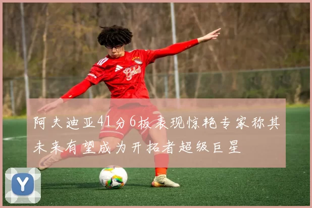 阿夫迪亚41分6板表现惊艳专家称其未来有望成为开拓者超级巨星
