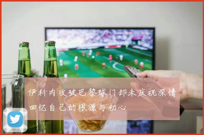 伊科内攻破巴黎球门却未庆祝深情回忆自己的根源与初心