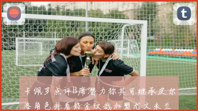 卡佩罗点评B席潜力称其可继承皮尔洛角色并看好金玟哉加盟尤文米兰
