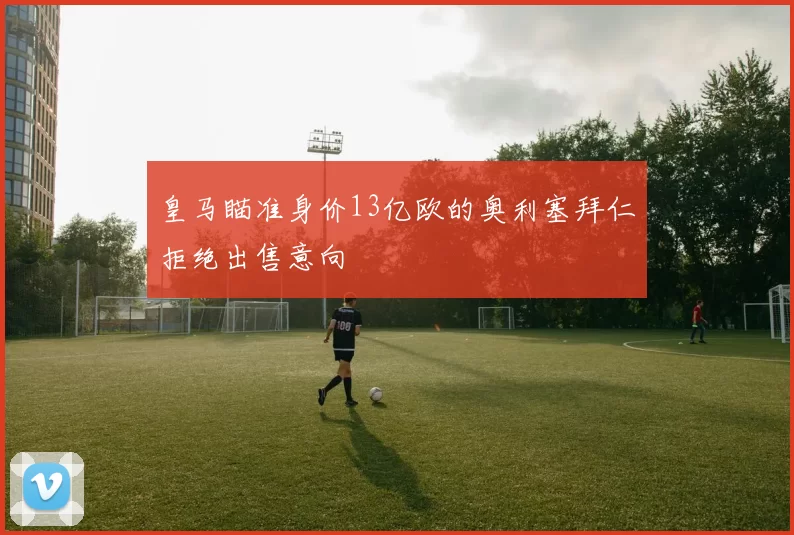 皇马瞄准身价13亿欧的奥利塞拜仁拒绝出售意向