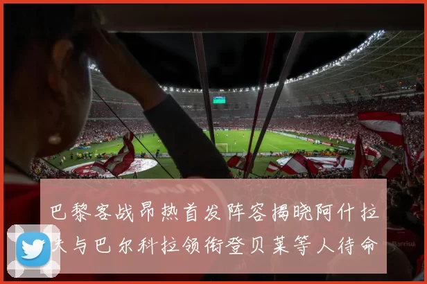 巴黎客战昂热首发阵容揭晓阿什拉夫与巴尔科拉领衔登贝莱等人待命替补