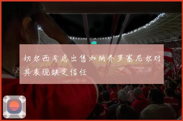 切尔西考虑出售加纳乔罗塞尼尔对其表现缺乏信任