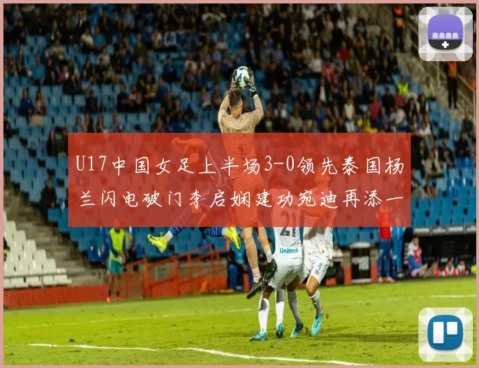U17中国女足上半场3-0领先泰国杨兰闪电破门李启娴建功宛迪再添一分